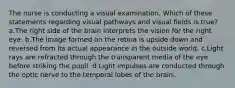 The nurse is conducting a visual examination. Which of these statements regarding visual pathways and visual fields is true? a.The right side of the brain interprets the vision for the right eye. b.The image formed on the retina is upside down and reversed from its actual appearance in the outside world. c.Light rays are refracted through the transparent media of the eye before striking the pupil. d.Light impulses are conducted through the optic nerve to the temporal lobes of the brain.