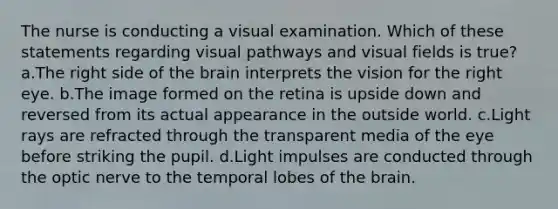 The nurse is conducting a visual examination. Which of these statements regarding visual pathways and visual fields is true? a.The right side of the brain interprets the vision for the right eye. b.The image formed on the retina is upside down and reversed from its actual appearance in the outside world. c.Light rays are refracted through the transparent media of the eye before striking the pupil. d.Light impulses are conducted through the optic nerve to the temporal lobes of the brain.