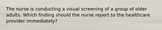 The nurse is conducting a visual screening of a group of older adults. Which finding should the nurse report to the healthcare provider immediately?