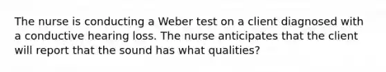 The nurse is conducting a Weber test on a client diagnosed with a conductive hearing loss. The nurse anticipates that the client will report that the sound has what qualities?