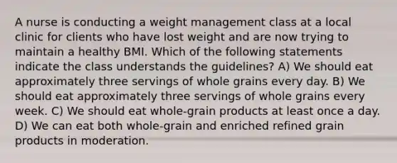 A nurse is conducting a weight management class at a local clinic for clients who have lost weight and are now trying to maintain a healthy BMI. Which of the following statements indicate the class understands the guidelines? A) We should eat approximately three servings of whole grains every day. B) We should eat approximately three servings of whole grains every week. C) We should eat whole-grain products at least once a day. D) We can eat both whole-grain and enriched refined grain products in moderation.