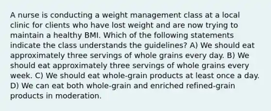 A nurse is conducting a weight management class at a local clinic for clients who have lost weight and are now trying to maintain a healthy BMI. Which of the following statements indicate the class understands the guidelines? A) We should eat approximately three servings of whole grains every day. B) We should eat approximately three servings of whole grains every week. C) We should eat whole-grain products at least once a day. D) We can eat both whole-grain and enriched refined-grain products in moderation.