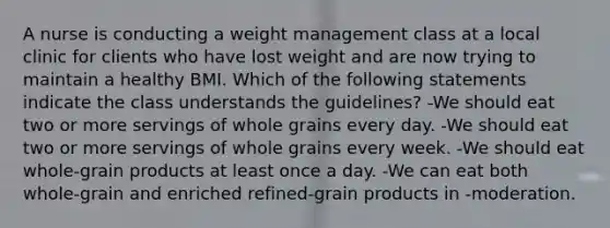 A nurse is conducting a weight management class at a local clinic for clients who have lost weight and are now trying to maintain a healthy BMI. Which of the following statements indicate the class understands the guidelines? -We should eat two or more servings of whole grains every day. -We should eat two or more servings of whole grains every week. -We should eat whole-grain products at least once a day. -We can eat both whole-grain and enriched refined-grain products in -moderation.