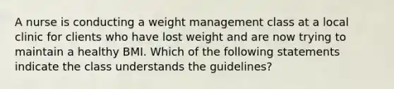 A nurse is conducting a weight management class at a local clinic for clients who have lost weight and are now trying to maintain a healthy BMI. Which of the following statements indicate the class understands the guidelines?