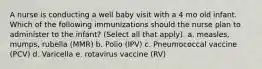 A nurse is conducting a well baby visit with a 4 mo old infant. Which of the following immunizations should the nurse plan to administer to the infant? (Select all that apply). a. measles, mumps, rubella (MMR) b. Polio (IPV) c. Pneumococcal vaccine (PCV) d. Varicella e. rotavirus vaccine (RV)