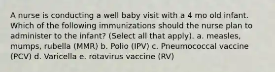 A nurse is conducting a well baby visit with a 4 mo old infant. Which of the following immunizations should the nurse plan to administer to the infant? (Select all that apply). a. measles, mumps, rubella (MMR) b. Polio (IPV) c. Pneumococcal vaccine (PCV) d. Varicella e. rotavirus vaccine (RV)