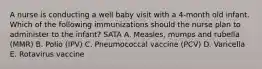 A nurse is conducting a well baby visit with a 4-month old infant. Which of the following immunizations should the nurse plan to administer to the infant? SATA A. Measles, mumps and rubella (MMR) B. Polio (IPV) C. Pneumococcal vaccine (PCV) D. Varicella E. Rotavirus vaccine