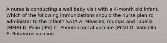 A nurse is conducting a well baby visit with a 4-month old infant. Which of the following immunizations should the nurse plan to administer to the infant? SATA A. Measles, mumps and rubella (MMR) B. Polio (IPV) C. Pneumococcal vaccine (PCV) D. Varicella E. Rotavirus vaccine