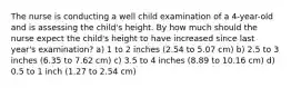 The nurse is conducting a well child examination of a 4-year-old and is assessing the child's height. By how much should the nurse expect the child's height to have increased since last year's examination? a) 1 to 2 inches (2.54 to 5.07 cm) b) 2.5 to 3 inches (6.35 to 7.62 cm) c) 3.5 to 4 inches (8.89 to 10.16 cm) d) 0.5 to 1 inch (1.27 to 2.54 cm)