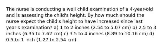 The nurse is conducting a well child examination of a 4-year-old and is assessing the child's height. By how much should the nurse expect the child's height to have increased since last year's examination? a) 1 to 2 inches (2.54 to 5.07 cm) b) 2.5 to 3 inches (6.35 to 7.62 cm) c) 3.5 to 4 inches (8.89 to 10.16 cm) d) 0.5 to 1 inch (1.27 to 2.54 cm)