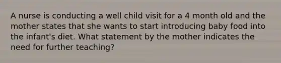 A nurse is conducting a well child visit for a 4 month old and the mother states that she wants to start introducing baby food into the infant's diet. What statement by the mother indicates the need for further teaching?