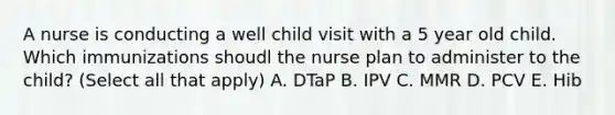 A nurse is conducting a well child visit with a 5 year old child. Which immunizations shoudl the nurse plan to administer to the child? (Select all that apply) A. DTaP B. IPV C. MMR D. PCV E. Hib