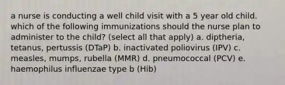 a nurse is conducting a well child visit with a 5 year old child. which of the following immunizations should the nurse plan to administer to the child? (select all that apply) a. diptheria, tetanus, pertussis (DTaP) b. inactivated poliovirus (IPV) c. measles, mumps, rubella (MMR) d. pneumococcal (PCV) e. haemophilus influenzae type b (Hib)