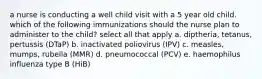 a nurse is conducting a well child visit with a 5 year old child. which of the following immunizations should the nurse plan to administer to the child? select all that apply a. diptheria, tetanus, pertussis (DTaP) b. inactivated poliovirus (IPV) c. measles, mumps, rubella (MMR) d. pneumococcal (PCV) e. haemophilus influenza type B (HiB)