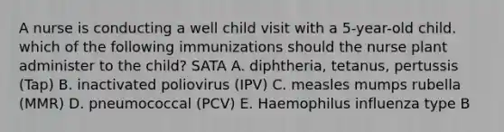 A nurse is conducting a well child visit with a 5-year-old child. which of the following immunizations should the nurse plant administer to the child? SATA A. diphtheria, tetanus, pertussis (Tap) B. inactivated poliovirus (IPV) C. measles mumps rubella (MMR) D. pneumococcal (PCV) E. Haemophilus influenza type B