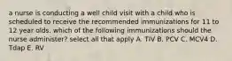 a nurse is conducting a well child visit with a child who is scheduled to receive the recommended immunizations for 11 to 12 year olds. which of the following immunizations should the nurse administer? select all that apply A. TIV B. PCV C. MCV4 D. Tdap E. RV