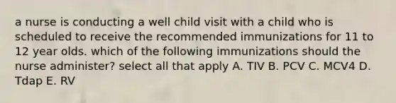 a nurse is conducting a well child visit with a child who is scheduled to receive the recommended immunizations for 11 to 12 year olds. which of the following immunizations should the nurse administer? select all that apply A. TIV B. PCV C. MCV4 D. Tdap E. RV