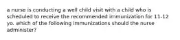 a nurse is conducting a well child visit with a child who is scheduled to receive the recommended immunization for 11-12 yo. which of the following immunizations should the nurse administer?