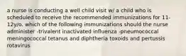 a nurse is conducting a well child visit w/ a child who is scheduled to receive the recommended immunizations for 11-12y/o. which of the following immunizations should the nurse administer -trivalent inactivated influenza -pneumococcal meningococcal tetanus and diphtheria toxoids and pertussis rotavirus