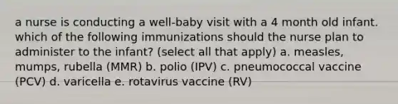 a nurse is conducting a well-baby visit with a 4 month old infant. which of the following immunizations should the nurse plan to administer to the infant? (select all that apply) a. measles, mumps, rubella (MMR) b. polio (IPV) c. pneumococcal vaccine (PCV) d. varicella e. rotavirus vaccine (RV)