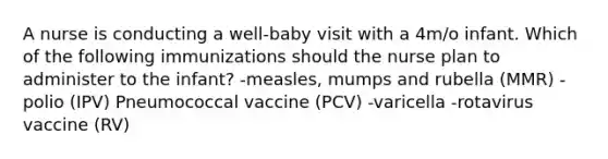 A nurse is conducting a well-baby visit with a 4m/o infant. Which of the following immunizations should the nurse plan to administer to the infant? -measles, mumps and rubella (MMR) -polio (IPV) Pneumococcal vaccine (PCV) -varicella -rotavirus vaccine (RV)