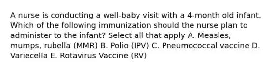 A nurse is conducting a well-baby visit with a 4-month old infant. Which of the following immunization should the nurse plan to administer to the infant? Select all that apply A. Measles, mumps, rubella (MMR) B. Polio (IPV) C. Pneumococcal vaccine D. Variecella E. Rotavirus Vaccine (RV)