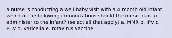 a nurse is conducting a well-baby visit with a 4-month old infant. which of the following immunizations should the nurse plan to administer to the infant? (select all that apply) a. MMR b. IPV c. PCV d. varicella e. rotavirus vaccine