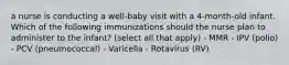 a nurse is conducting a well-baby visit with a 4-month-old infant. Which of the following immunizations should the nurse plan to administer to the infant? (select all that apply) - MMR - IPV (polio) - PCV (pneumococcal) - Varicella - Rotavirus (RV)