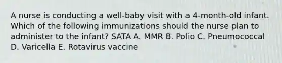 A nurse is conducting a well-baby visit with a 4-month-old infant. Which of the following immunizations should the nurse plan to administer to the infant? SATA A. MMR B. Polio C. Pneumococcal D. Varicella E. Rotavirus vaccine