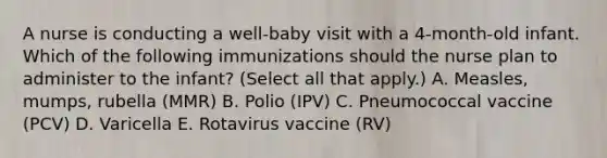 A nurse is conducting a well-baby visit with a 4-month-old infant. Which of the following immunizations should the nurse plan to administer to the infant? (Select all that apply.) A. Measles, mumps, rubella (MMR) B. Polio (IPV) C. Pneumococcal vaccine (PCV) D. Varicella E. Rotavirus vaccine (RV)