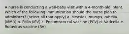 A nurse is conducting a well-baby visit with a 4-month-old infant. Which of the following immunization should the nurse plan to administer? (select all that apply) a. Measles, mumps, rubella (MMR) b. Polio (IPV) c. Pneumococcal vaccine (PCV) d. Varicella e. Rotavirus vaccine (RV)