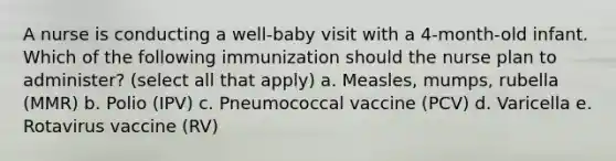 A nurse is conducting a well-baby visit with a 4-month-old infant. Which of the following immunization should the nurse plan to administer? (select all that apply) a. Measles, mumps, rubella (MMR) b. Polio (IPV) c. Pneumococcal vaccine (PCV) d. Varicella e. Rotavirus vaccine (RV)