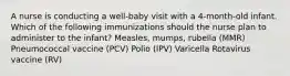 A nurse is conducting a well-baby visit with a 4-month-old infant. Which of the following immunizations should the nurse plan to administer to the infant? Measles, mumps, rubella (MMR) Pneumococcal vaccine (PCV) Polio (IPV) Varicella Rotavirus vaccine (RV)