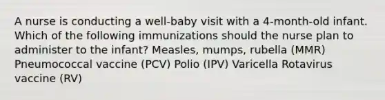 A nurse is conducting a well-baby visit with a 4-month-old infant. Which of the following immunizations should the nurse plan to administer to the infant? Measles, mumps, rubella (MMR) Pneumococcal vaccine (PCV) Polio (IPV) Varicella Rotavirus vaccine (RV)