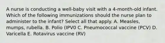 A nurse is conducting a well-baby visit with a 4-month-old infant. Which of the following immunizations should the nurse plan to administer to the infant? Select all that apply. A. Measles, mumps, rubella. B. Polio (IPV0 C. Pneumococcal vaccine (PCV) D. Varicella E. Rotavirus vaccine (RV)