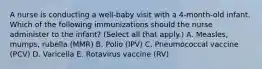 A nurse is conducting a well-baby visit with a 4-month-old infant. Which of the following immunizations should the nurse administer to the infant? (Select all that apply.) A. Measles, mumps, rubella (MMR) B. Polio (IPV) C. Pneumococcal vaccine (PCV) D. Varicella E. Rotavirus vaccine (RV)