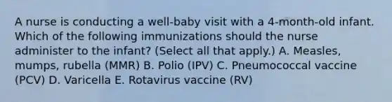 A nurse is conducting a well-baby visit with a 4-month-old infant. Which of the following immunizations should the nurse administer to the infant? (Select all that apply.) A. Measles, mumps, rubella (MMR) B. Polio (IPV) C. Pneumococcal vaccine (PCV) D. Varicella E. Rotavirus vaccine (RV)