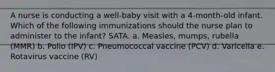 A nurse is conducting a well-baby visit with a 4-month-old infant. Which of the following immunizations should the nurse plan to administer to the infant? SATA. a. Measles, mumps, rubella (MMR) b. Polio (IPV) c. Pneumococcal vaccine (PCV) d. Varicella e. Rotavirus vaccine (RV)