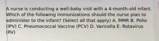 A nurse is conducting a well-baby visit with a 4-month-old infant. Which of the following immunizations should the nurse plan to administer to the infant? (Select all that apply) A. MMR B. Polio (IPV) C. Pneumococcal Vaccine (PCV) D. Varicella E. Rotavirus (RV)