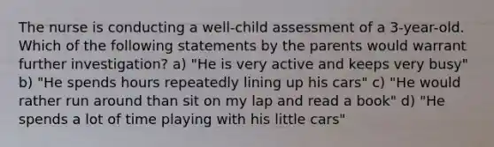 The nurse is conducting a well-child assessment of a 3-year-old. Which of the following statements by the parents would warrant further investigation? a) "He is very active and keeps very busy" b) "He spends hours repeatedly lining up his cars" c) "He would rather run around than sit on my lap and read a book" d) "He spends a lot of time playing with his little cars"