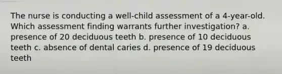 The nurse is conducting a well-child assessment of a 4-year-old. Which assessment finding warrants further investigation? a. presence of 20 deciduous teeth b. presence of 10 deciduous teeth c. absence of dental caries d. presence of 19 deciduous teeth