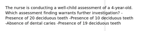 The nurse is conducting a well-child assessment of a 4-year-old. Which assessment finding warrants further investigation? -Presence of 20 deciduous teeth -Presence of 10 deciduous teeth -Absence of dental caries -Presence of 19 deciduous teeth