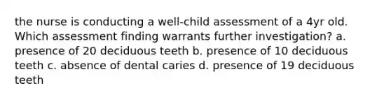 the nurse is conducting a well-child assessment of a 4yr old. Which assessment finding warrants further investigation? a. presence of 20 deciduous teeth b. presence of 10 deciduous teeth c. absence of dental caries d. presence of 19 deciduous teeth