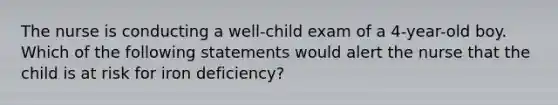 The nurse is conducting a well-child exam of a 4-year-old boy. Which of the following statements would alert the nurse that the child is at risk for iron deficiency?