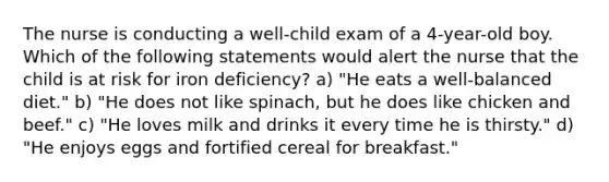 The nurse is conducting a well-child exam of a 4-year-old boy. Which of the following statements would alert the nurse that the child is at risk for iron deficiency? a) "He eats a well-balanced diet." b) "He does not like spinach, but he does like chicken and beef." c) "He loves milk and drinks it every time he is thirsty." d) "He enjoys eggs and fortified cereal for breakfast."