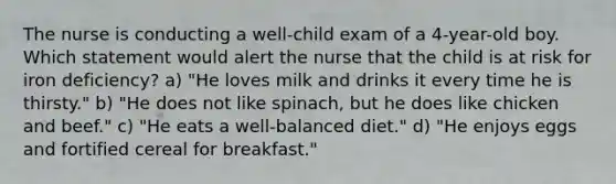 The nurse is conducting a well-child exam of a 4-year-old boy. Which statement would alert the nurse that the child is at risk for iron deficiency? a) "He loves milk and drinks it every time he is thirsty." b) "He does not like spinach, but he does like chicken and beef." c) "He eats a well-balanced diet." d) "He enjoys eggs and fortified cereal for breakfast."