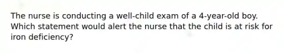 The nurse is conducting a well-child exam of a 4-year-old boy. Which statement would alert the nurse that the child is at risk for iron deficiency?