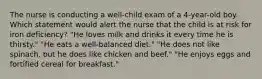 The nurse is conducting a well-child exam of a 4-year-old boy. Which statement would alert the nurse that the child is at risk for iron deficiency? "He loves milk and drinks it every time he is thirsty." "He eats a well-balanced diet." "He does not like spinach, but he does like chicken and beef." "He enjoys eggs and fortified cereal for breakfast."