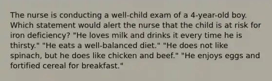 The nurse is conducting a well-child exam of a 4-year-old boy. Which statement would alert the nurse that the child is at risk for iron deficiency? "He loves milk and drinks it every time he is thirsty." "He eats a well-balanced diet." "He does not like spinach, but he does like chicken and beef." "He enjoys eggs and fortified cereal for breakfast."