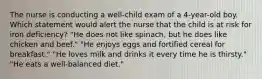 The nurse is conducting a well-child exam of a 4-year-old boy. Which statement would alert the nurse that the child is at risk for iron deficiency? "He does not like spinach, but he does like chicken and beef." "He enjoys eggs and fortified cereal for breakfast." "He loves milk and drinks it every time he is thirsty." "He eats a well-balanced diet."